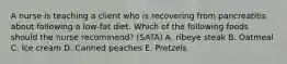 A nurse is teaching a client who is recovering from pancreatitis about following a low-fat diet. Which of the following foods should the nurse recommend? (SATA) A. ribeye steak B. Oatmeal C. Ice cream D. Canned peaches E. Pretzels
