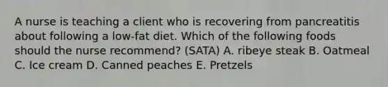 A nurse is teaching a client who is recovering from pancreatitis about following a low-fat diet. Which of the following foods should the nurse recommend? (SATA) A. ribeye steak B. Oatmeal C. Ice cream D. Canned peaches E. Pretzels