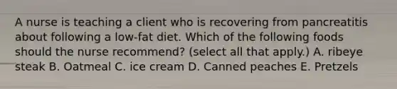 A nurse is teaching a client who is recovering from pancreatitis about following a low‐fat diet. Which of the following foods should the nurse recommend? (select all that apply.) A. ribeye steak B. Oatmeal C. ice cream D. Canned peaches E. Pretzels