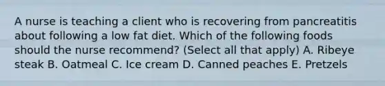 A nurse is teaching a client who is recovering from pancreatitis about following a low fat diet. Which of the following foods should the nurse recommend? (Select all that apply) A. Ribeye steak B. Oatmeal C. Ice cream D. Canned peaches E. Pretzels