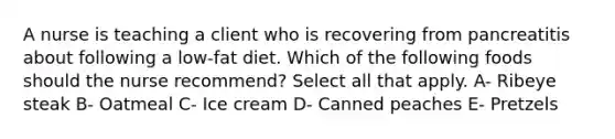 A nurse is teaching a client who is recovering from pancreatitis about following a low-fat diet. Which of the following foods should the nurse recommend? Select all that apply. A- Ribeye steak B- Oatmeal C- Ice cream D- Canned peaches E- Pretzels