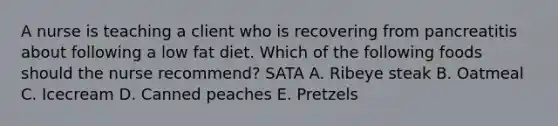 A nurse is teaching a client who is recovering from pancreatitis about following a low fat diet. Which of the following foods should the nurse recommend? SATA A. Ribeye steak B. Oatmeal C. Icecream D. Canned peaches E. Pretzels