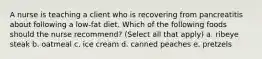 A nurse is teaching a client who is recovering from pancreatitis about following a low-fat diet. Which of the following foods should the nurse recommend? (Select all that apply) a. ribeye steak b. oatmeal c. ice cream d. canned peaches e. pretzels