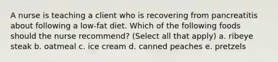 A nurse is teaching a client who is recovering from pancreatitis about following a low-fat diet. Which of the following foods should the nurse recommend? (Select all that apply) a. ribeye steak b. oatmeal c. ice cream d. canned peaches e. pretzels