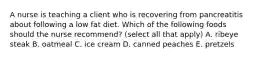 A nurse is teaching a client who is recovering from pancreatitis about following a low fat diet. Which of the following foods should the nurse recommend? (select all that apply) A. ribeye steak B. oatmeal C. ice cream D. canned peaches E. pretzels