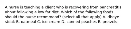 A nurse is teaching a client who is recovering from pancreatitis about following a low fat diet. Which of the following foods should the nurse recommend? (select all that apply) A. ribeye steak B. oatmeal C. ice cream D. canned peaches E. pretzels