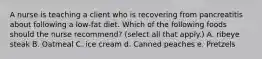 A nurse is teaching a client who is recovering from pancreatitis about following a low‐fat diet. Which of the following foods should the nurse recommend? (select all that apply.) A. ribeye steak B. Oatmeal C. ice cream d. Canned peaches e. Pretzels