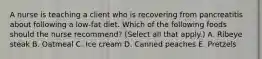 A nurse is teaching a client who is recovering from pancreatitis about following a low-fat diet. Which of the following foods should the nurse recommend? (Select all that apply.) A. Ribeye steak B. Oatmeal C. Ice cream D. Canned peaches E. Pretzels