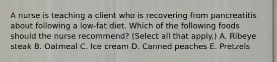 A nurse is teaching a client who is recovering from pancreatitis about following a low-fat diet. Which of the following foods should the nurse recommend? (Select all that apply.) A. Ribeye steak B. Oatmeal C. Ice cream D. Canned peaches E. Pretzels