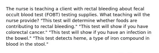 The nurse is teaching a client with rectal bleeding about fecal occult blood test (FOBT) testing supplies. What teaching will the nurse provide? "This test will determine whether foods are contributing to rectal bleeding." "This test will show if you have colorectal cancer." "This test will show if you have an infection in the bowel." "This test detects heme, a type of iron compound in blood in the stool."