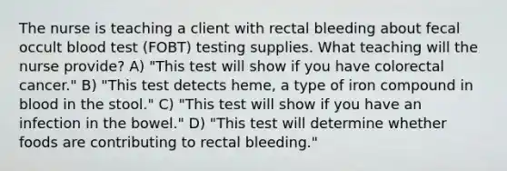 The nurse is teaching a client with rectal bleeding about fecal occult blood test (FOBT) testing supplies. What teaching will the nurse provide? A) "This test will show if you have colorectal cancer." B) "This test detects heme, a type of iron compound in blood in the stool." C) "This test will show if you have an infection in the bowel." D) "This test will determine whether foods are contributing to rectal bleeding."