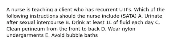 A nurse is teaching a client who has recurrent UTI's. Which of the following instructions should the nurse include (SATA) A. Urinate after sexual intercourse B. Drink at least 1L of fluid each day C. Clean perineum from the front to back D. Wear nylon undergarments E. Avoid bubble baths