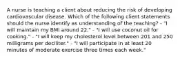 A nurse is teaching a client about reducing the risk of developing cardiovascular disease. Which of the following client statements should the nurse identify as understanding of the teaching? - "I will maintain my BMI around 22." - "I will use coconut oil for cooking." - "I will keep my cholesterol level between 201 and 250 milligrams per deciliter." - "I will participate in at least 20 minutes of moderate exercise three times each week."