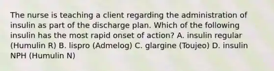 The nurse is teaching a client regarding the administration of insulin as part of the discharge plan. Which of the following insulin has the most rapid onset of action? A. insulin regular (Humulin R) B. lispro (Admelog) C. glargine (Toujeo) D. insulin NPH (Humulin N)