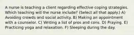 A nurse is teaching a client regarding effective coping strategies. Which teaching will the nurse include? (Select all that apply.) A) Avoiding crowds and social activity. B) Making an appointment with a counselor. C) Writing a list of pros and cons. D) Praying. E) Practicing yoga and relaxation. F) Sleeping during the day.