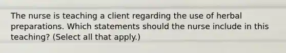 The nurse is teaching a client regarding the use of herbal preparations. Which statements should the nurse include in this teaching? (Select all that apply.)