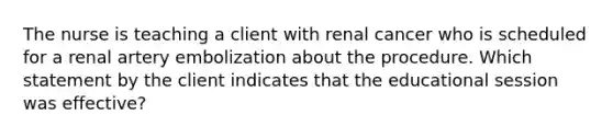 The nurse is teaching a client with renal cancer who is scheduled for a renal artery embolization about the procedure. Which statement by the client indicates that the educational session was effective?