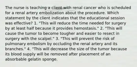 The nurse is teaching a client with renal cancer who is scheduled for a renal artery embolization about the procedure. Which statement by the client indicates that the educational session was effective? 1. "This will reduce the time needed for surgery by at least half because it provides hemostasis." 2. "This will cause the tumor to become tougher and easier to resect in surgery with the scalpel." 3. "This will prevent the risk of pulmonary embolism by occluding the renal artery and its branches." 4. "This will decrease the size of the tumor because its blood supply will be removed after placement of an absorbable gelatin sponge.