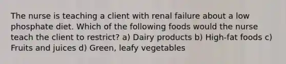 The nurse is teaching a client with renal failure about a low phosphate diet. Which of the following foods would the nurse teach the client to restrict? a) Dairy products b) High-fat foods c) Fruits and juices d) Green, leafy vegetables