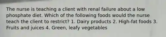 The nurse is teaching a client with renal failure about a low phosphate diet. Which of the following foods would the nurse teach the client to restrict? 1. Dairy products 2. High-fat foods 3. Fruits and juices 4. Green, leafy vegetables