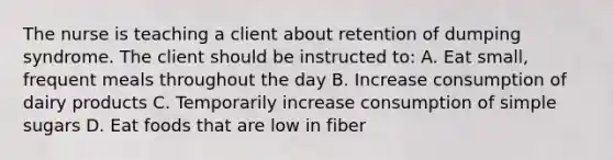 The nurse is teaching a client about retention of dumping syndrome. The client should be instructed to: A. Eat small, frequent meals throughout the day B. Increase consumption of dairy products C. Temporarily increase consumption of simple sugars D. Eat foods that are low in fiber