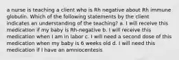 a nurse is teaching a client who is Rh negative about Rh immune globulin. Which of the following statements by the client indicates an understanding of the teaching? a. I will receive this medication if my baby is Rh-negative b. I will receive this medication when I am in labor c. I will need a second dose of this medication when my baby is 6 weeks old d. I will need this medication if I have an amniocentesis