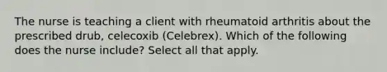 The nurse is teaching a client with rheumatoid arthritis about the prescribed drub, celecoxib (Celebrex). Which of the following does the nurse include? Select all that apply.