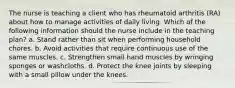 The nurse is teaching a client who has rheumatoid arthritis (RA) about how to manage activities of daily living. Which of the following information should the nurse include in the teaching plan? a. Stand rather than sit when performing household chores. b. Avoid activities that require continuous use of the same muscles. c. Strengthen small hand muscles by wringing sponges or washcloths. d. Protect the knee joints by sleeping with a small pillow under the knees.