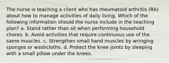 The nurse is teaching a client who has rheumatoid arthritis (RA) about how to manage activities of daily living. Which of the following information should the nurse include in the teaching plan? a. Stand rather than sit when performing household chores. b. Avoid activities that require continuous use of the same muscles. c. Strengthen small hand muscles by wringing sponges or washcloths. d. Protect the knee joints by sleeping with a small pillow under the knees.