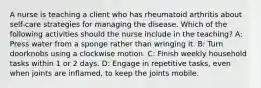 A nurse is teaching a client who has rheumatoid arthritis about self-care strategies for managing the disease. Which of the following activities should the nurse include in the teaching? A: Press water from a sponge rather than wringing it. B: Turn doorknobs using a clockwise motion. C: Finish weekly household tasks within 1 or 2 days. D: Engage in repetitive tasks, even when joints are inflamed, to keep the joints mobile.