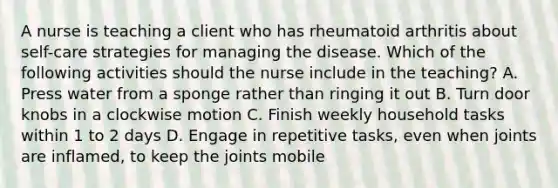 A nurse is teaching a client who has rheumatoid arthritis about self-care strategies for managing the disease. Which of the following activities should the nurse include in the teaching? A. Press water from a sponge rather than ringing it out B. Turn door knobs in a clockwise motion C. Finish weekly household tasks within 1 to 2 days D. Engage in repetitive tasks, even when joints are inflamed, to keep the joints mobile