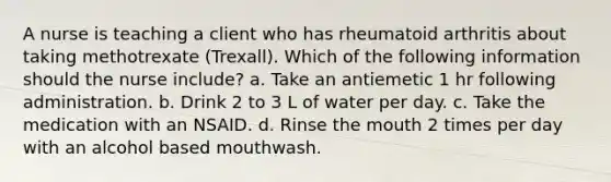 A nurse is teaching a client who has rheumatoid arthritis about taking methotrexate (Trexall). Which of the following information should the nurse include? a. Take an antiemetic 1 hr following administration. b. Drink 2 to 3 L of water per day. c. Take the medication with an NSAID. d. Rinse the mouth 2 times per day with an alcohol based mouthwash.