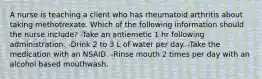 A nurse is teaching a client who has rheumatoid arthritis about taking methotrexate. Which of the following information should the nurse include? -Take an antiemetic 1 hr following administration. -Drink 2 to 3 L of water per day. -Take the medication with an NSAID. -Rinse mouth 2 times per day with an alcohol based mouthwash.