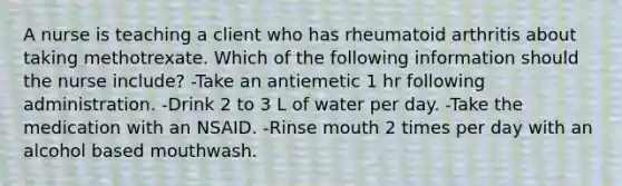 A nurse is teaching a client who has rheumatoid arthritis about taking methotrexate. Which of the following information should the nurse include? -Take an antiemetic 1 hr following administration. -Drink 2 to 3 L of water per day. -Take the medication with an NSAID. -Rinse mouth 2 times per day with an alcohol based mouthwash.