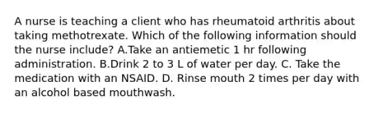 A nurse is teaching a client who has rheumatoid arthritis about taking methotrexate. Which of the following information should the nurse include? A.Take an antiemetic 1 hr following administration. B.Drink 2 to 3 L of water per day. C. Take the medication with an NSAID. D. Rinse mouth 2 times per day with an alcohol based mouthwash.