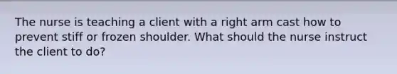 The nurse is teaching a client with a right arm cast how to prevent stiff or frozen shoulder. What should the nurse instruct the client to do?