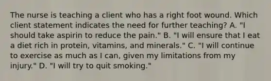 The nurse is teaching a client who has a right foot wound. Which client statement indicates the need for further​ teaching? A. ​"I should take aspirin to reduce the​ pain." B. ​"I will ensure that I eat a diet rich in​ protein, vitamins, and​ minerals." C. ​"I will continue to exercise as much as I​ can, given my limitations from my​ injury." D. ​"I will try to quit​ smoking."