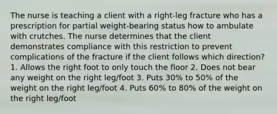 The nurse is teaching a client with a right-leg fracture who has a prescription for partial weight-bearing status how to ambulate with crutches. The nurse determines that the client demonstrates compliance with this restriction to prevent complications of the fracture if the client follows which direction? 1. Allows the right foot to only touch the floor 2. Does not bear any weight on the right leg/foot 3. Puts 30% to 50% of the weight on the right leg/foot 4. Puts 60% to 80% of the weight on the right leg/foot