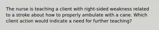 The nurse is teaching a client with right-sided weakness related to a stroke about how to properly ambulate with a cane. Which client action would indicate a need for further teaching?