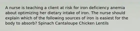 A nurse is teaching a client at risk for iron deficiency anemia about optimizing her dietary intake of iron. The nurse should explain which of the following sources of iron is easiest for the body to absorb? Spinach Cantaloupe Chicken Lentils