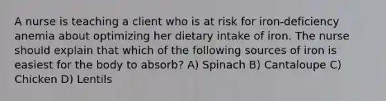 A nurse is teaching a client who is at risk for iron-deficiency anemia about optimizing her dietary intake of iron. The nurse should explain that which of the following sources of iron is easiest for the body to absorb? A) Spinach B) Cantaloupe C) Chicken D) Lentils