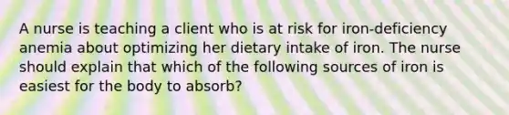 A nurse is teaching a client who is at risk for iron-deficiency anemia about optimizing her dietary intake of iron. The nurse should explain that which of the following sources of iron is easiest for the body to absorb?