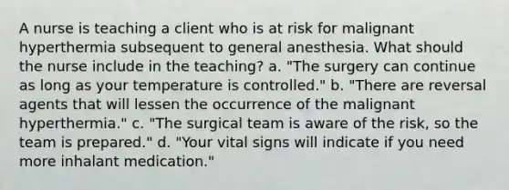 A nurse is teaching a client who is at risk for malignant hyperthermia subsequent to general anesthesia. What should the nurse include in the teaching? a. "The surgery can continue as long as your temperature is controlled." b. "There are reversal agents that will lessen the occurrence of the malignant hyperthermia." c. "The surgical team is aware of the risk, so the team is prepared." d. "Your vital signs will indicate if you need more inhalant medication."