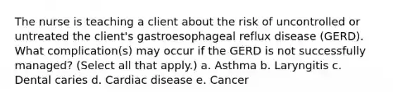 The nurse is teaching a client about the risk of uncontrolled or untreated the client's gastroesophageal reflux disease (GERD). What complication(s) may occur if the GERD is not successfully managed? (Select all that apply.) a. Asthma b. Laryngitis c. Dental caries d. Cardiac disease e. Cancer