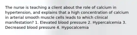 The nurse is teaching a client about the role of calcium in hypertension, and explains that a high concentration of calcium in arterial smooth muscle cells leads to which clinical manifestation? 1. Elevated blood pressure 2. Hypercalcemia 3. Decreased blood pressure 4. Hypocalcemia