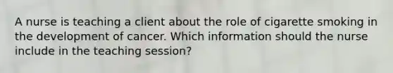 A nurse is teaching a client about the role of cigarette smoking in the development of cancer. Which information should the nurse include in the teaching session?