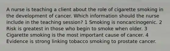 A nurse is teaching a client about the role of cigarette smoking in the development of cancer. Which information should the nurse include in the teaching session? 1 Smoking is noncarcinogenic. 2 Risk is greatest in those who begin to smoke when older. 3 Cigarette smoking is the most important cause of cancer. 4 Evidence is strong linking tobacco smoking to prostate cancer.