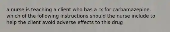 a nurse is teaching a client who has a rx for carbamazepine. which of the following instructions should the nurse include to help the client avoid adverse effects to this drug