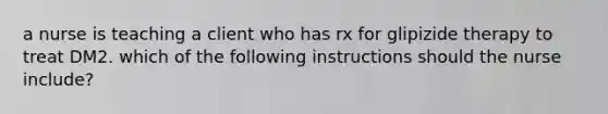 a nurse is teaching a client who has rx for glipizide therapy to treat DM2. which of the following instructions should the nurse include?