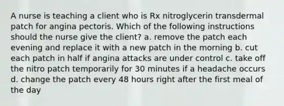 A nurse is teaching a client who is Rx nitroglycerin transdermal patch for angina pectoris. Which of the following instructions should the nurse give the client? a. remove the patch each evening and replace it with a new patch in the morning b. cut each patch in half if angina attacks are under control c. take off the nitro patch temporarily for 30 minutes if a headache occurs d. change the patch every 48 hours right after the first meal of the day